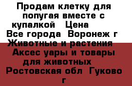 Продам клетку для попугая вместе с купалкой › Цена ­ 250 - Все города, Воронеж г. Животные и растения » Аксесcуары и товары для животных   . Ростовская обл.,Гуково г.